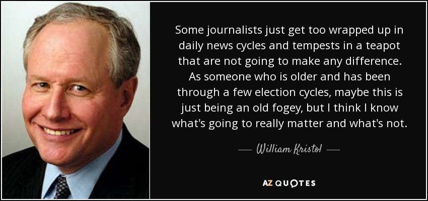 Some journalists just get too wrapped up in daily news cycles and tempests in a teapot that are not going to make any difference. As someone who is older and has been through a few election cycles, maybe this is just being an old fogey, but I think I know what's going to really matter and what's not. - William Kristol