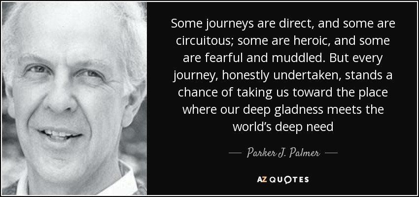 Some journeys are direct, and some are circuitous; some are heroic, and some are fearful and muddled. But every journey, honestly undertaken, stands a chance of taking us toward the place where our deep gladness meets the world’s deep need - Parker J. Palmer