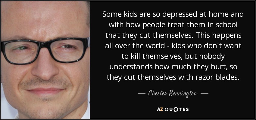 Some kids are so depressed at home and with how people treat them in school that they cut themselves. This happens all over the world - kids who don't want to kill themselves, but nobody understands how much they hurt, so they cut themselves with razor blades. - Chester Bennington
