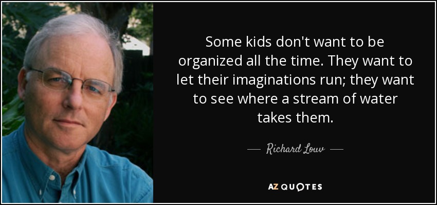 Some kids don't want to be organized all the time. They want to let their imaginations run; they want to see where a stream of water takes them. - Richard Louv