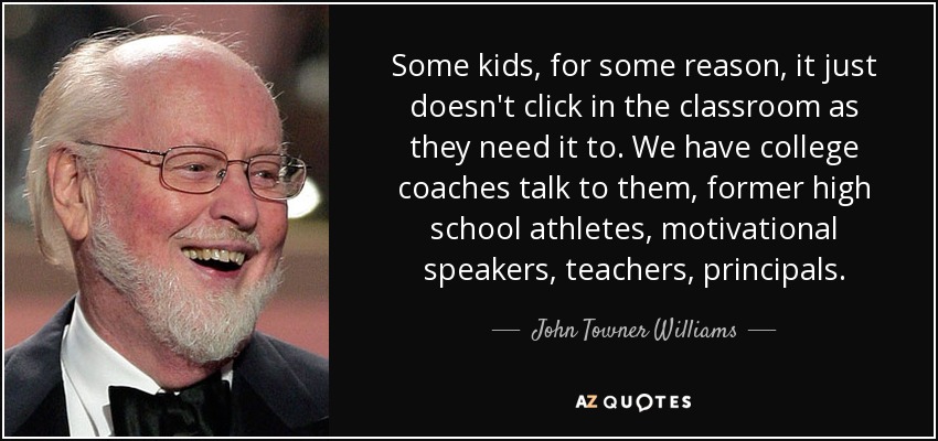 Some kids, for some reason, it just doesn't click in the classroom as they need it to. We have college coaches talk to them, former high school athletes, motivational speakers, teachers, principals. - John Towner Williams