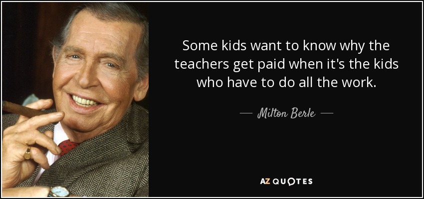 Some kids want to know why the teachers get paid when it's the kids who have to do all the work. - Milton Berle