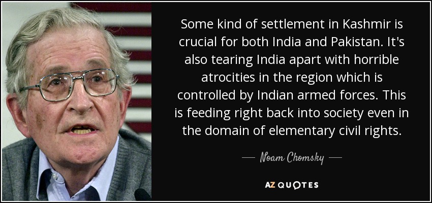 Some kind of settlement in Kashmir is crucial for both India and Pakistan. It's also tearing India apart with horrible atrocities in the region which is controlled by Indian armed forces. This is feeding right back into society even in the domain of elementary civil rights. - Noam Chomsky