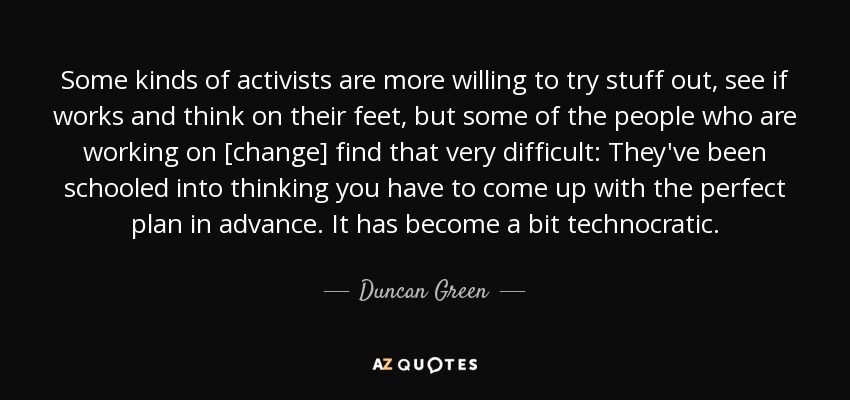 Some kinds of activists are more willing to try stuff out, see if works and think on their feet, but some of the people who are working on [change] find that very difficult: They've been schooled into thinking you have to come up with the perfect plan in advance. It has become a bit technocratic. - Duncan Green