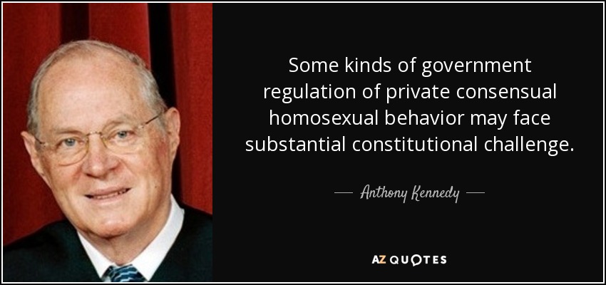 Some kinds of government regulation of private consensual homosexual behavior may face substantial constitutional challenge. - Anthony Kennedy