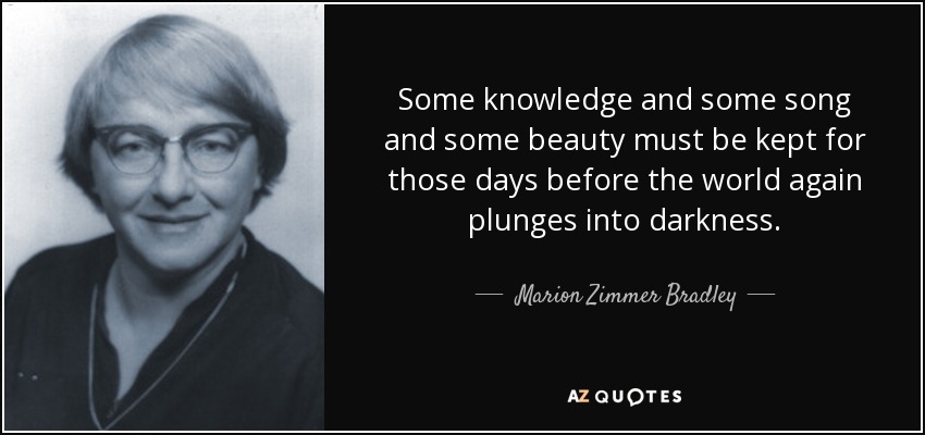 Some knowledge and some song and some beauty must be kept for those days before the world again plunges into darkness. - Marion Zimmer Bradley