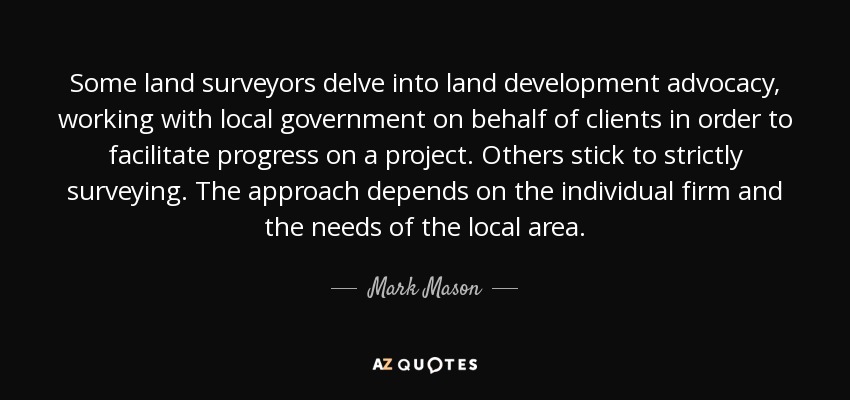 Some land surveyors delve into land development advocacy, working with local government on behalf of clients in order to facilitate progress on a project. Others stick to strictly surveying. The approach depends on the individual firm and the needs of the local area. - Mark Mason