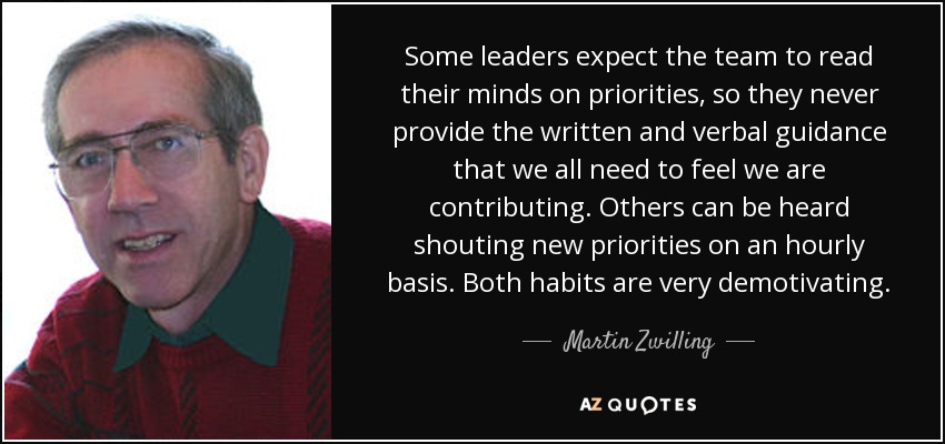 Some leaders expect the team to read their minds on priorities, so they never provide the written and verbal guidance that we all need to feel we are contributing. Others can be heard shouting new priorities on an hourly basis. Both habits are very demotivating. - Martin Zwilling