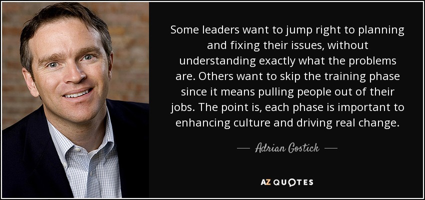 Some leaders want to jump right to planning and fixing their issues, without understanding exactly what the problems are. Others want to skip the training phase since it means pulling people out of their jobs. The point is, each phase is important to enhancing culture and driving real change. - Adrian Gostick