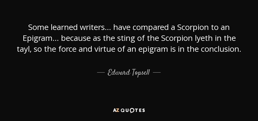 Some learned writers . . . have compared a Scorpion to an Epigram . . . because as the sting of the Scorpion lyeth in the tayl, so the force and virtue of an epigram is in the conclusion. - Edward Topsell