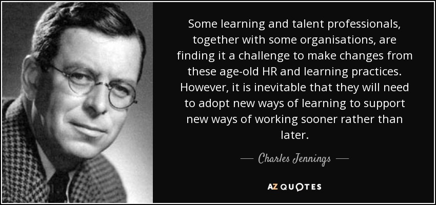 Some learning and talent professionals, together with some organisations, are finding it a challenge to make changes from these age-old HR and learning practices. However, it is inevitable that they will need to adopt new ways of learning to support new ways of working sooner rather than later. - Charles Jennings