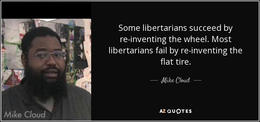 Some libertarians succeed by re-inventing the wheel. Most libertarians fail by re-inventing the flat tire. - Mike Cloud