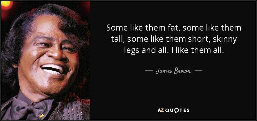 Some like them fat, some like them tall, some like them short, skinny legs and all. I like them all. - James Brown