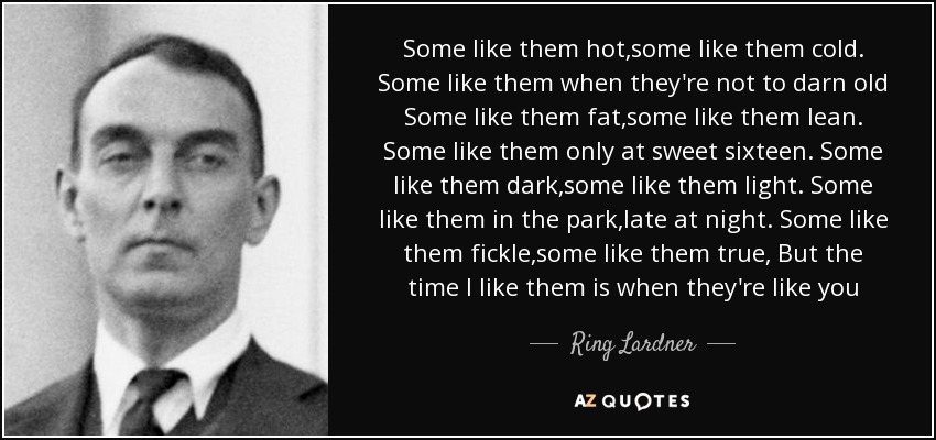 Some like them hot,some like them cold. Some like them when they're not to darn old Some like them fat,some like them lean. Some like them only at sweet sixteen. Some like them dark,some like them light. Some like them in the park,late at night. Some like them fickle,some like them true, But the time I like them is when they're like you - Ring Lardner