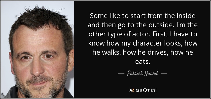 Some like to start from the inside and then go to the outside. I'm the other type of actor. First, I have to know how my character looks, how he walks, how he drives, how he eats. - Patrick Huard