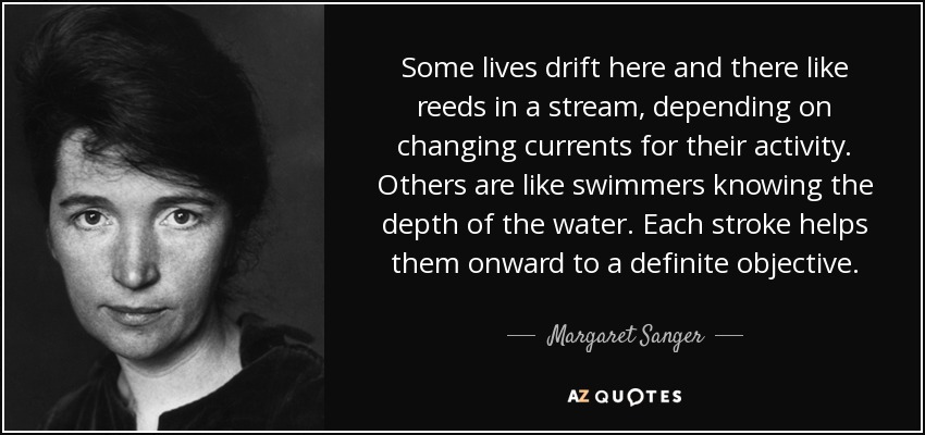 Some lives drift here and there like reeds in a stream, depending on changing currents for their activity. Others are like swimmers knowing the depth of the water. Each stroke helps them onward to a definite objective. - Margaret Sanger