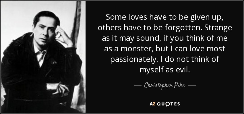 Some loves have to be given up, others have to be forgotten. Strange as it may sound, if you think of me as a monster, but I can love most passionately. I do not think of myself as evil. - Christopher Pike