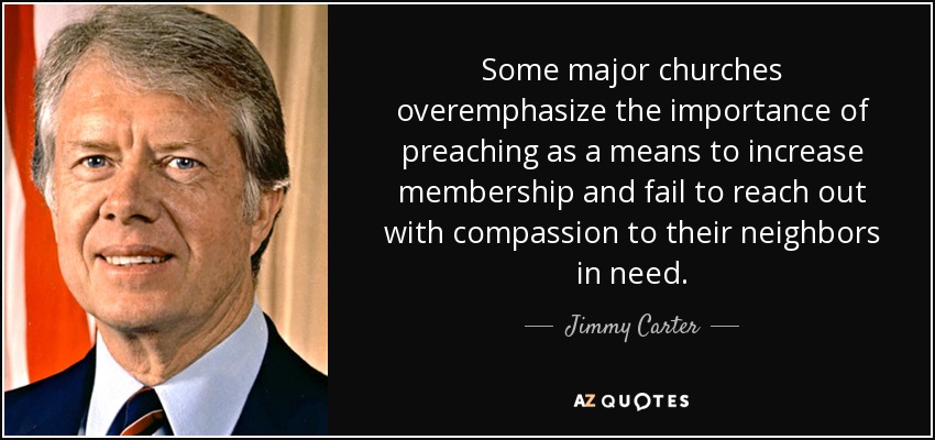 Some major churches overemphasize the importance of preaching as a means to increase membership and fail to reach out with compassion to their neighbors in need. - Jimmy Carter
