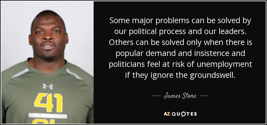 Some major problems can be solved by our political process and our leaders. Others can be solved only when there is popular demand and insistence and politicians feel at risk of unemployment if they ignore the groundswell. - James Stone