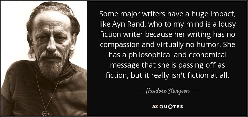 Some major writers have a huge impact, like Ayn Rand, who to my mind is a lousy fiction writer because her writing has no compassion and virtually no humor. She has a philosophical and economical message that she is passing off as fiction, but it really isn't fiction at all. - Theodore Sturgeon