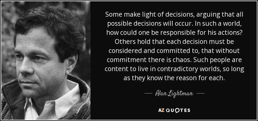 Some make light of decisions, arguing that all possible decisions will occur. In such a world, how could one be responsible for his actions? Others hold that each decision must be considered and committed to, that without commitment there is chaos. Such people are content to live in contradictory worlds, so long as they know the reason for each. - Alan Lightman