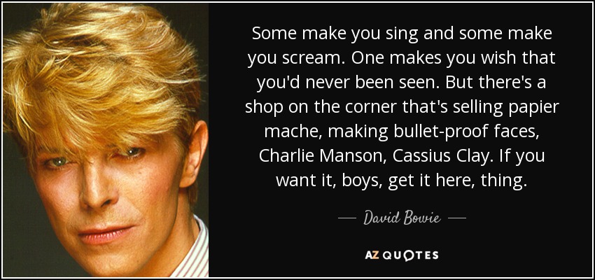 Some make you sing and some make you scream. One makes you wish that you'd never been seen. But there's a shop on the corner that's selling papier mache, making bullet-proof faces, Charlie Manson, Cassius Clay. If you want it, boys, get it here, thing. - David Bowie