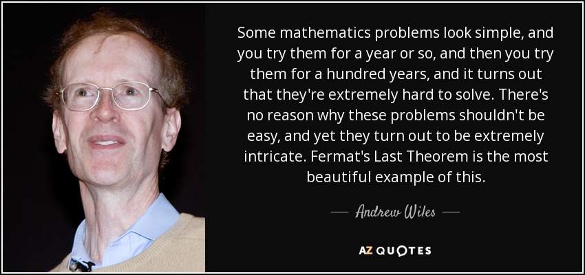 Some mathematics problems look simple, and you try them for a year or so, and then you try them for a hundred years, and it turns out that they're extremely hard to solve. There's no reason why these problems shouldn't be easy, and yet they turn out to be extremely intricate. Fermat's Last Theorem is the most beautiful example of this. - Andrew Wiles