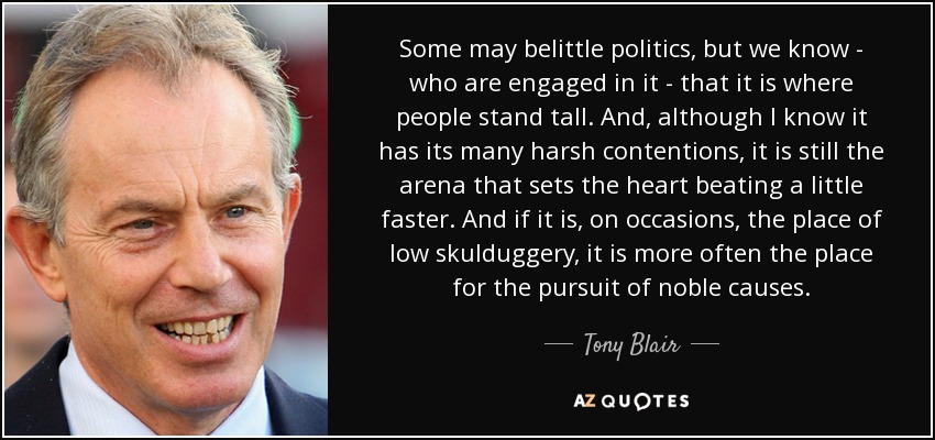 Some may belittle politics, but we know - who are engaged in it - that it is where people stand tall. And, although I know it has its many harsh contentions, it is still the arena that sets the heart beating a little faster. And if it is, on occasions, the place of low skulduggery, it is more often the place for the pursuit of noble causes. - Tony Blair