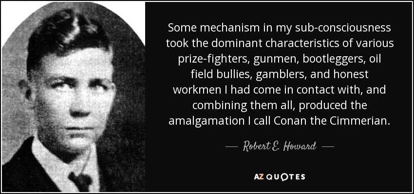 Some mechanism in my sub-consciousness took the dominant characteristics of various prize-fighters, gunmen, bootleggers, oil field bullies, gamblers, and honest workmen I had come in contact with, and combining them all, produced the amalgamation I call Conan the Cimmerian. - Robert E. Howard