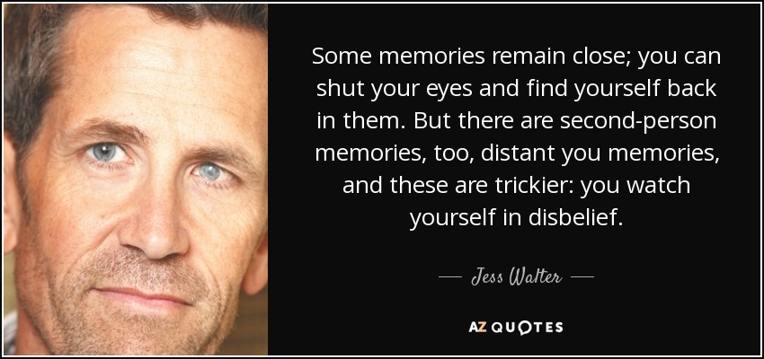 Some memories remain close; you can shut your eyes and find yourself back in them. But there are second-person memories, too, distant you memories, and these are trickier: you watch yourself in disbelief. - Jess Walter