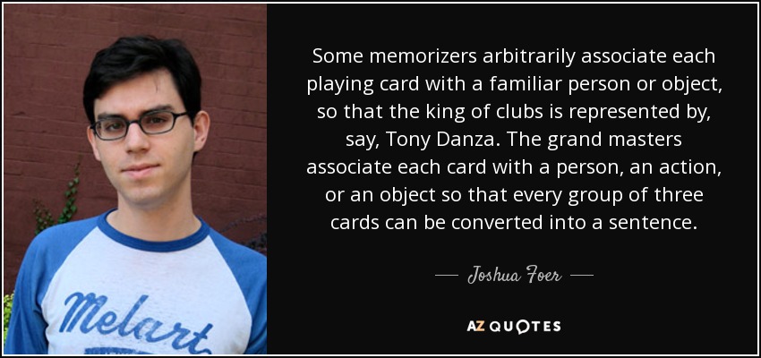 Some memorizers arbitrarily associate each playing card with a familiar person or object, so that the king of clubs is represented by, say, Tony Danza. The grand masters associate each card with a person, an action, or an object so that every group of three cards can be converted into a sentence. - Joshua Foer