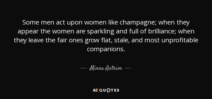 Some men act upon women like champagne; when they appear the women are sparkling and full of brilliance; when they leave the fair ones grow flat, stale, and most unprofitable companions. - Minna Antrim