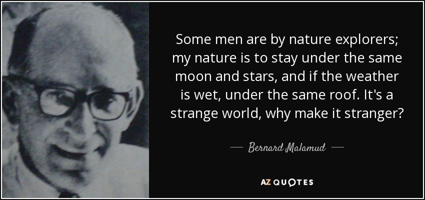 Some men are by nature explorers; my nature is to stay under the same moon and stars, and if the weather is wet, under the same roof. It's a strange world, why make it stranger? - Bernard Malamud