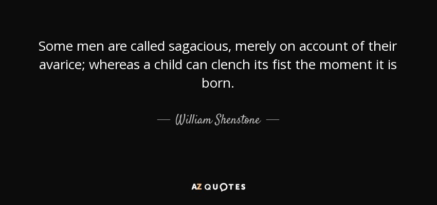 Some men are called sagacious, merely on account of their avarice; whereas a child can clench its fist the moment it is born. - William Shenstone