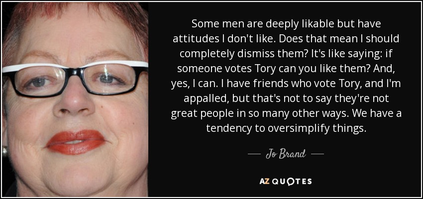 Some men are deeply likable but have attitudes I don't like. Does that mean I should completely dismiss them? It's like saying: if someone votes Tory can you like them? And, yes, I can. I have friends who vote Tory, and I'm appalled, but that's not to say they're not great people in so many other ways. We have a tendency to oversimplify things. - Jo Brand