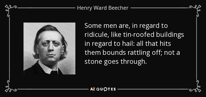 Some men are, in regard to ridicule, like tin-roofed buildings in regard to hail: all that hits them bounds rattling off; not a stone goes through. - Henry Ward Beecher