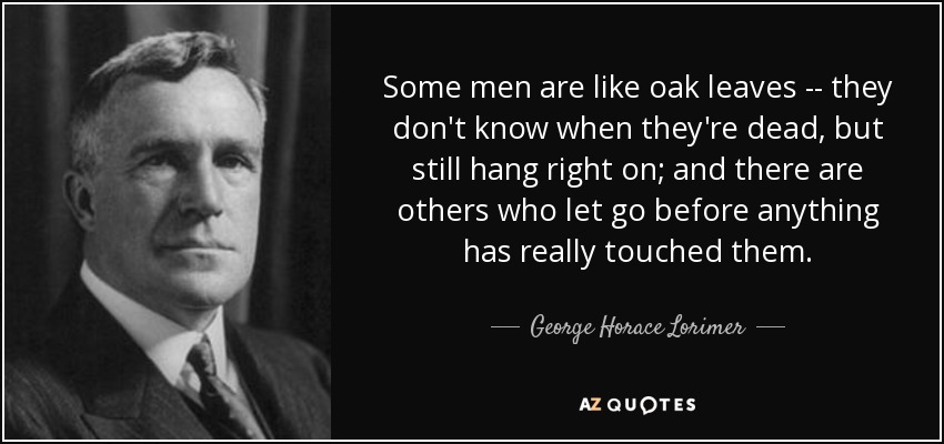 Some men are like oak leaves -- they don't know when they're dead, but still hang right on; and there are others who let go before anything has really touched them. - George Horace Lorimer