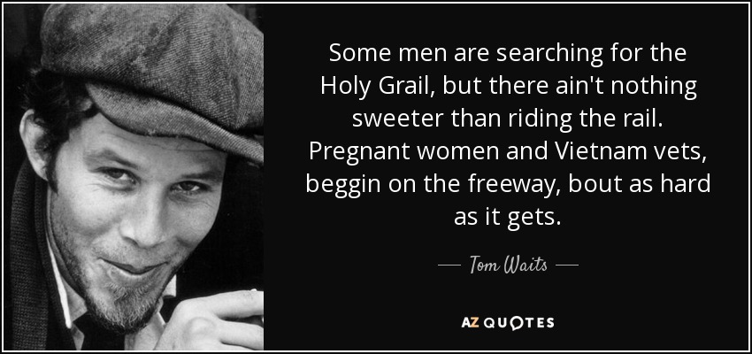 Some men are searching for the Holy Grail, but there ain't nothing sweeter than riding the rail. Pregnant women and Vietnam vets, beggin on the freeway, bout as hard as it gets. - Tom Waits