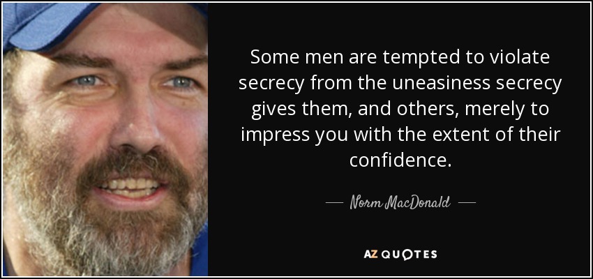 Some men are tempted to violate secrecy from the uneasiness secrecy gives them, and others, merely to impress you with the extent of their confidence. - Norm MacDonald