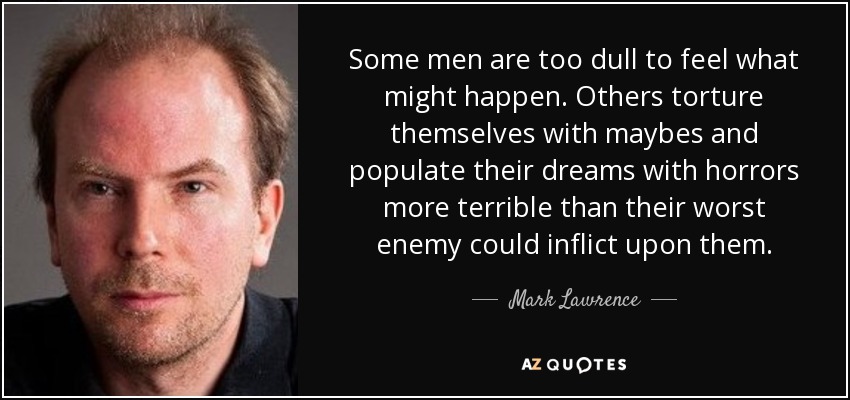Some men are too dull to feel what might happen. Others torture themselves with maybes and populate their dreams with horrors more terrible than their worst enemy could inflict upon them. - Mark Lawrence