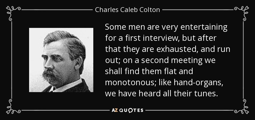 Some men are very entertaining for a first interview, but after that they are exhausted, and run out; on a second meeting we shall find them flat and monotonous; like hand-organs, we have heard all their tunes. - Charles Caleb Colton