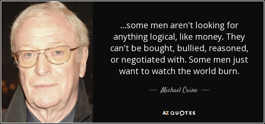 ...some men aren't looking for anything logical, like money. They can't be bought, bullied, reasoned, or negotiated with. Some men just want to watch the world burn. - Michael Caine