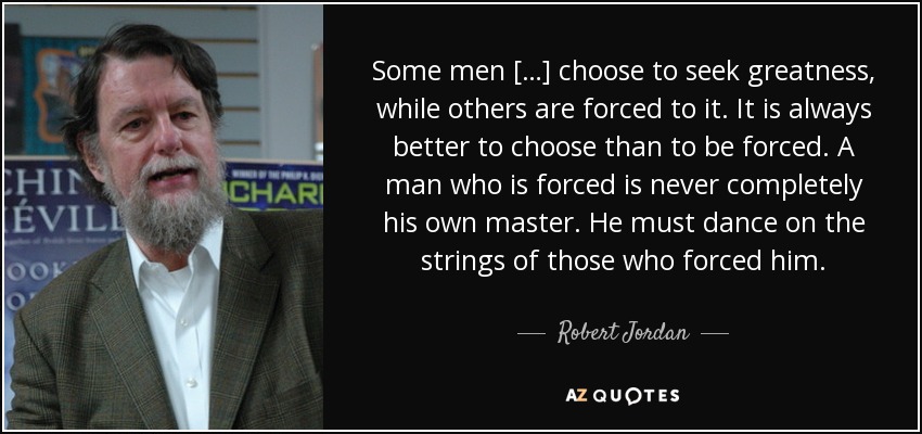 Some men […] choose to seek greatness, while others are forced to it. It is always better to choose than to be forced. A man who is forced is never completely his own master. He must dance on the strings of those who forced him. - Robert Jordan