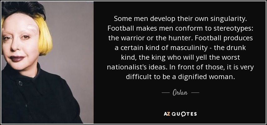 Some men develop their own singularity. Football makes men conform to stereotypes: the warrior or the hunter. Football produces a certain kind of masculinity - the drunk kind, the king who will yell the worst nationalist's ideas. In front of those, it is very difficult to be a dignified woman. - Orlan