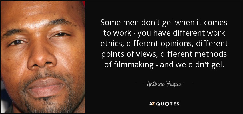 Some men don't gel when it comes to work - you have different work ethics, different opinions, different points of views, different methods of filmmaking - and we didn't gel. - Antoine Fuqua