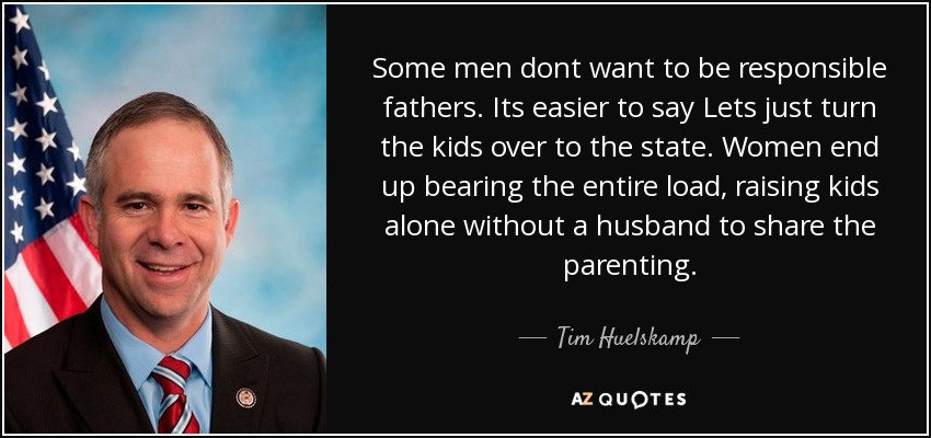 Some men dont want to be responsible fathers. Its easier to say Lets just turn the kids over to the state. Women end up bearing the entire load, raising kids alone without a husband to share the parenting. - Tim Huelskamp
