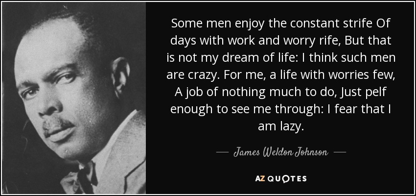 Some men enjoy the constant strife Of days with work and worry rife, But that is not my dream of life: I think such men are crazy. For me, a life with worries few, A job of nothing much to do, Just pelf enough to see me through: I fear that I am lazy. - James Weldon Johnson