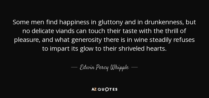 Some men find happiness in gluttony and in drunkenness, but no delicate viands can touch their taste with the thrill of pleasure, and what generosity there is in wine steadily refuses to impart its glow to their shriveled hearts. - Edwin Percy Whipple