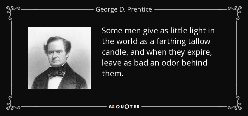 Some men give as little light in the world as a farthing tallow candle, and when they expire, leave as bad an odor behind them. - George D. Prentice