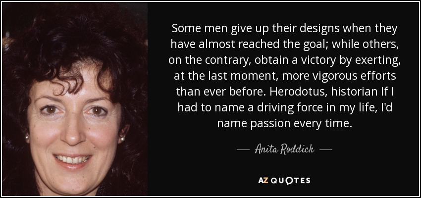 Some men give up their designs when they have almost reached the goal; while others, on the contrary, obtain a victory by exerting, at the last moment, more vigorous efforts than ever before. Herodotus, historian If I had to name a driving force in my life, I'd name passion every time. - Anita Roddick